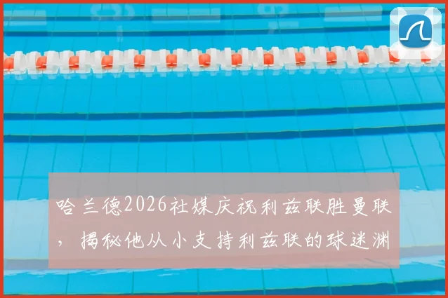 哈兰德2026社媒庆祝利兹联胜曼联，揭秘他从小支持利兹联的球迷渊源与家庭背景