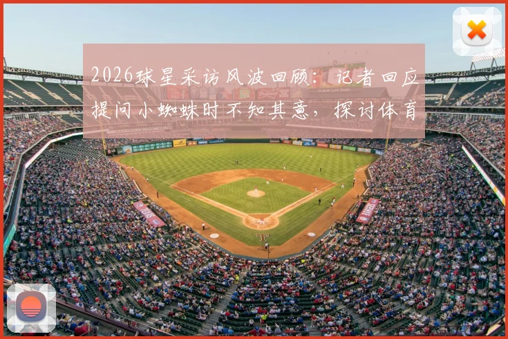 2026球星采访风波回顾:记者回应提问小蜘蛛时不知其意,探讨体育采访沟通困境与化解技巧