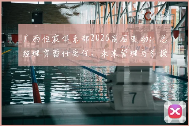 广西恒宸俱乐部2026高层变动：总经理贾蕾仕离任，未来管理与引援策略前瞻
