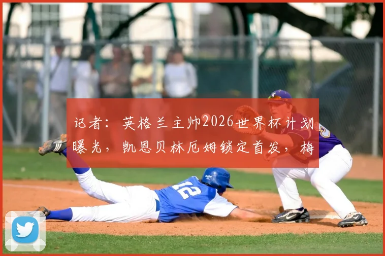 记者：英格兰主帅2026世界杯计划曝光，凯恩贝林厄姆锁定首发，梅努等小将难获机会