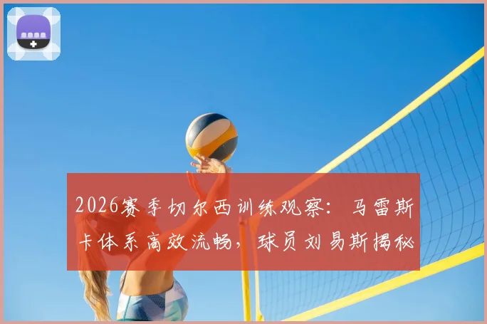 2026赛季切尔西训练观察：马雷斯卡体系高效流畅，球员刘易斯揭秘训练职责明确要点