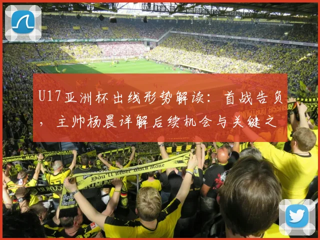 U17亚洲杯出线形势解读：首战告负，主帅杨晨详解后续机会与关键之战