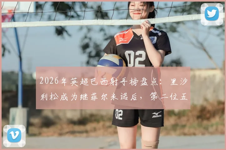 2026年英超巴西射手榜盘点:里沙利松成为继菲尔米诺后,第二位五个赛季进球上双的巴西球员