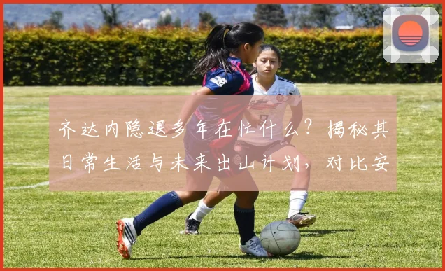 齐达内隐退多年在忙什么？揭秘其日常生活与未来出山计划，对比安切洛蒂现状分析