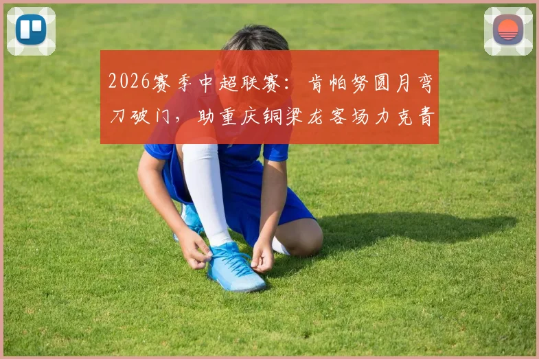 2026赛季中超联赛：肯帕努圆月弯刀破门，助重庆铜梁龙客场力克青岛海牛，球队积分与战术分析