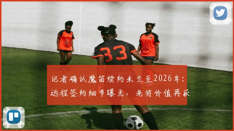 记者确认魔笛续约米兰至2026年：远程签约细节曝光，老将价值再获认可