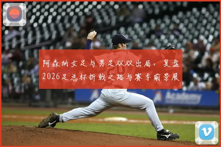 阿森纳女足与男足双双出局,复盘2026足总杯折戟之路与赛季前景展望