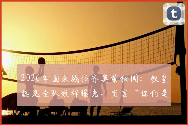 2026年国米战拉齐奥前秘闻：教皇接见全队致辞曝光，直言“你们是年轻人的英雄”，现场细节回顾