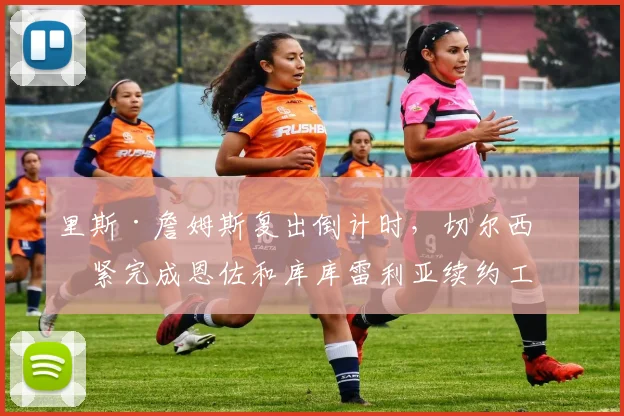 里斯·詹姆斯复出倒计时,切尔西加紧完成恩佐和库库雷利亚续约工作