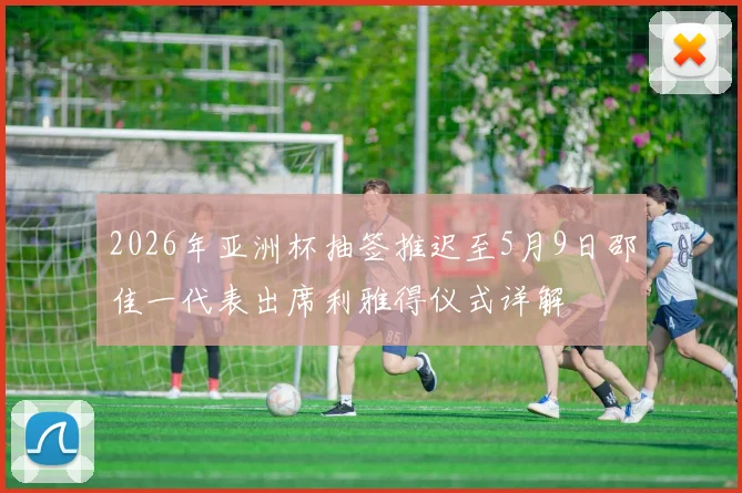 2026年亚洲杯抽签推迟至5月9日邵佳一代表出席利雅得仪式详解