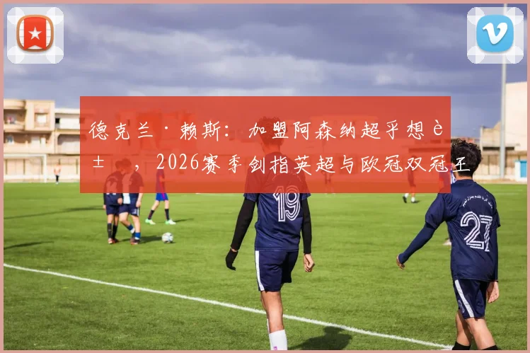 德克兰·赖斯：加盟阿森纳超乎想象，2026赛季剑指英超与欧冠双冠王