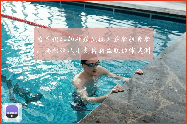 哈兰德2026社媒庆祝利兹联胜曼联，揭秘他从小支持利兹联的球迷渊源与家庭背景