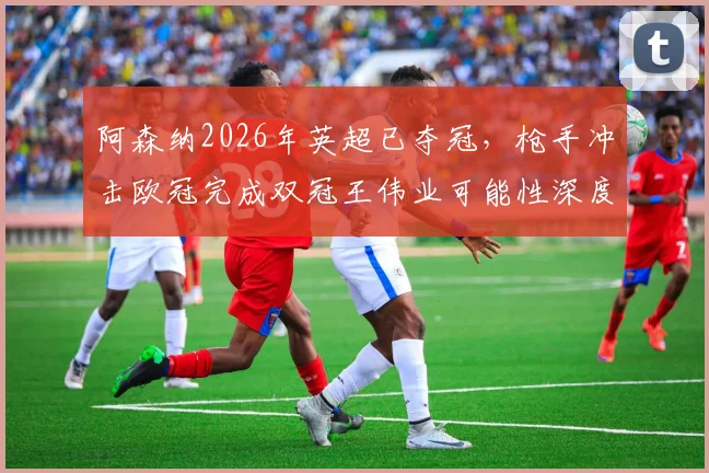 阿森纳2026年英超已夺冠，枪手冲击欧冠完成双冠王伟业可能性深度探讨