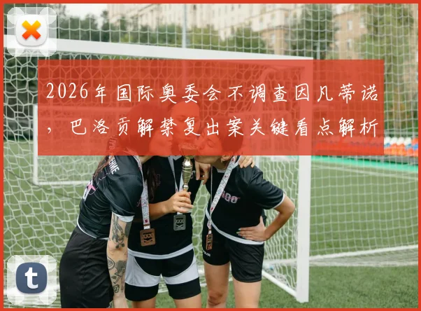 2026年国际奥委会不调查因凡蒂诺，巴洛贡解禁复出案关键看点解析