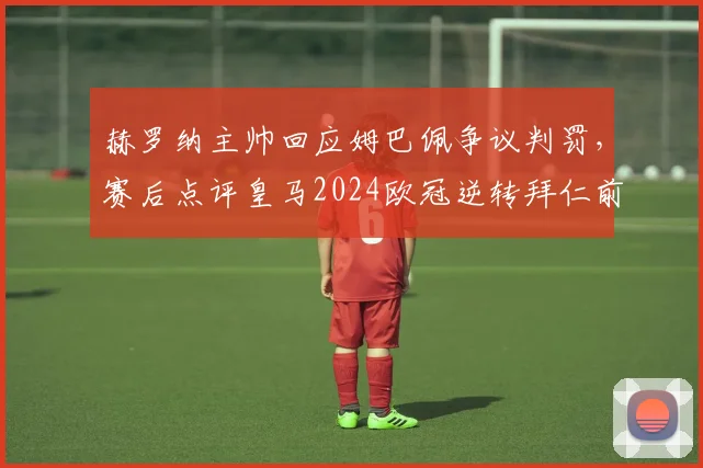 赫罗纳主帅回应姆巴佩争议判罚，赛后点评皇马2024欧冠逆转拜仁前景与关键