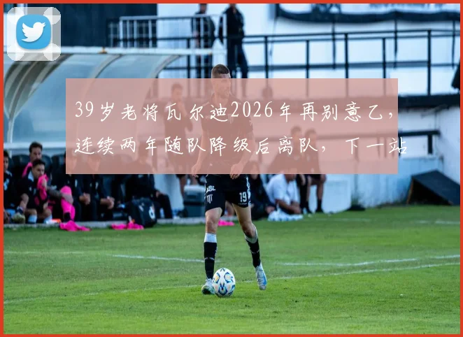 39岁老将瓦尔迪2026年再别意乙，连续两年随队降级后离队，下一站去向成疑