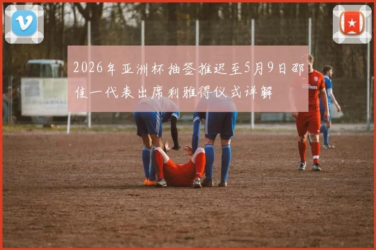 2026年亚洲杯抽签推迟至5月9日邵佳一代表出席利雅得仪式详解