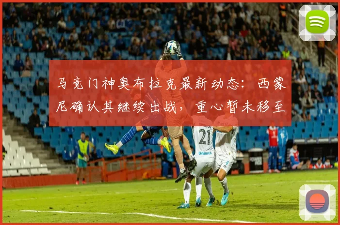 马竞门神奥布拉克最新动态：西蒙尼确认其继续出战，重心暂未移至阿森纳