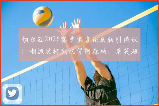 切尔西2026赛季末言论反转引热议：嘲讽奖杯到祝贺阿森纳，看英超豪门公关与球队表现