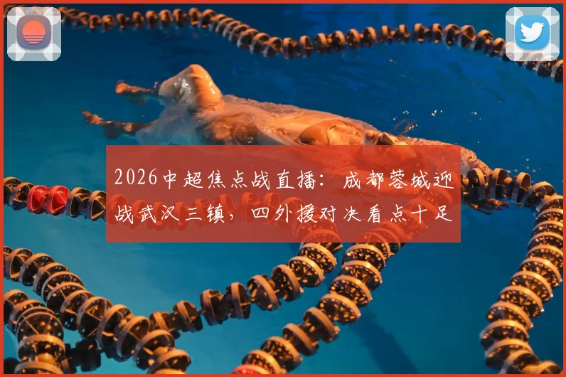 2026中超焦点战直播：成都蓉城迎战武汉三镇，四外援对决看点十足，韦世豪、廖力生关键战表现前瞻