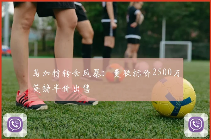 乌加特转会风暴:曼联标价2500万英镑半价出售
