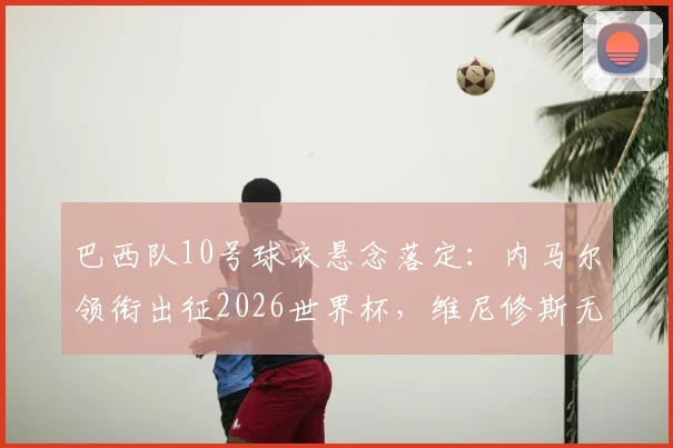巴西队10号球衣悬念落定：内马尔领衔出征2026世界杯，维尼修斯无缘传承，未来核心之争引关注