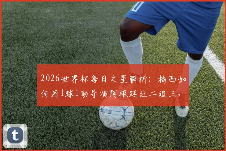 2026世界杯每日之星解析：梅西如何用1球1助导演阿根廷让二追三，当选最佳球员的深层原因
