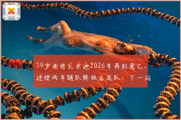 39岁老将瓦尔迪2026年再别意乙,连续两年随队降级后离队,下一站去向成疑