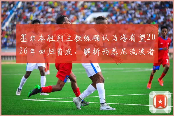 墨尔本胜利主教练确认马塔有望2026年回归首发，解析西悉尼流浪者近期状态起伏关键点