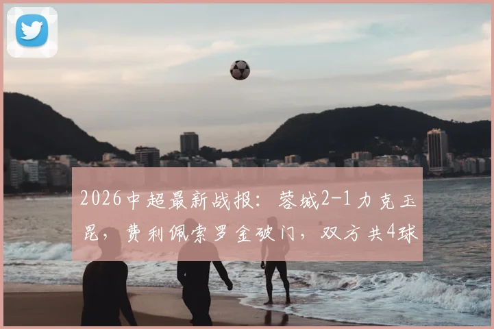 2026中超最新战报：蓉城2-1力克玉昆，费利佩索罗金破门，双方共4球被吹无效引热议