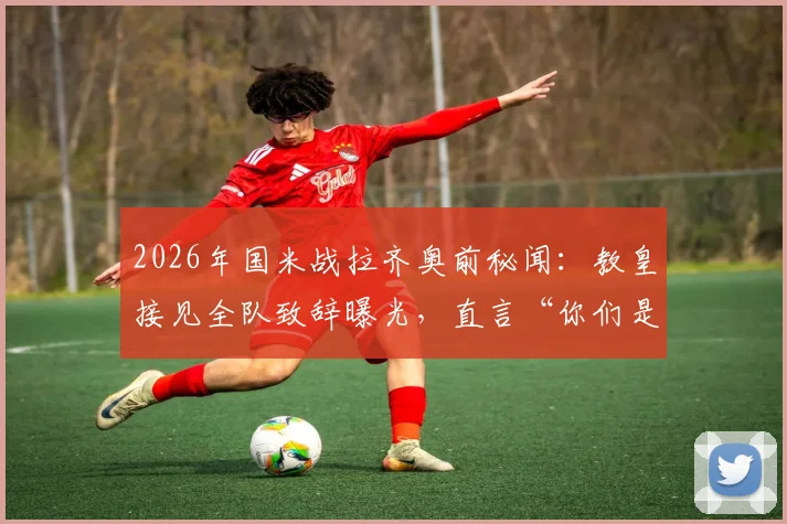 2026年国米战拉齐奥前秘闻：教皇接见全队致辞曝光，直言“你们是年轻人的英雄”，现场细节回顾