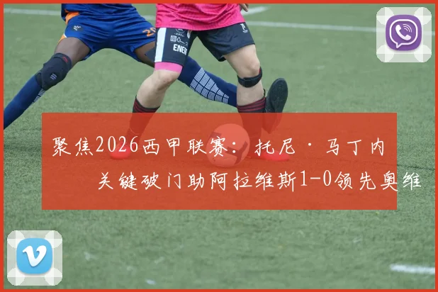 聚焦2026西甲联赛：托尼·马丁内斯关键破门助阿拉维斯1-0领先奥维耶多，升班马客场半场占优