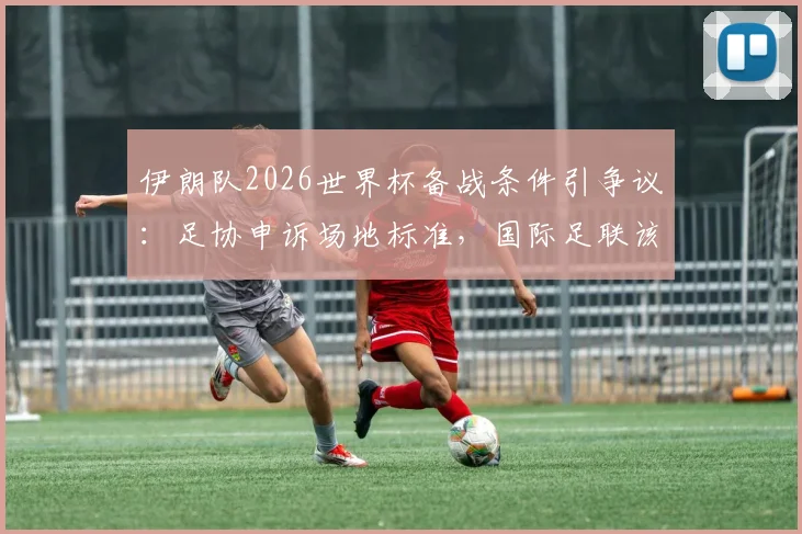 伊朗队2026世界杯备战条件引争议:足协申诉场地标准,国际足联该明确立场