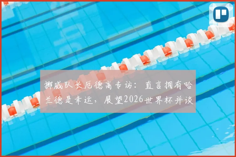 挪威队长厄德高专访:直言拥有哈兰德是幸运,展望2026世界杯并谈如何给巴西队制造困难