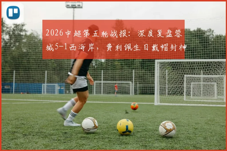 2026中超第五轮战报：深度复盘蓉城5-1西海岸，费利佩生日戴帽封神，席尔瓦传射定乾坤