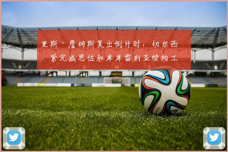 里斯·詹姆斯复出倒计时，切尔西加紧完成恩佐和库库雷利亚续约工作