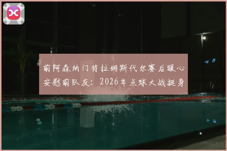 前阿森纳门将拉姆斯代尔赛后暖心安慰前队友：2026年点球大战挺身而出，这份勇气足以自豪