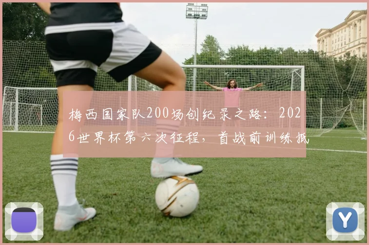 梅西国家队200场创纪录之路：2026世界杯第六次征程，首战前训练抵达现场全解析