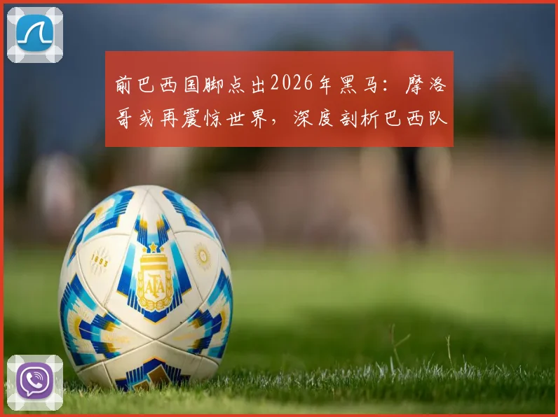 前巴西国脚点出2026年黑马：摩洛哥或再震惊世界，深度剖析巴西队缺乏整体性顽疾