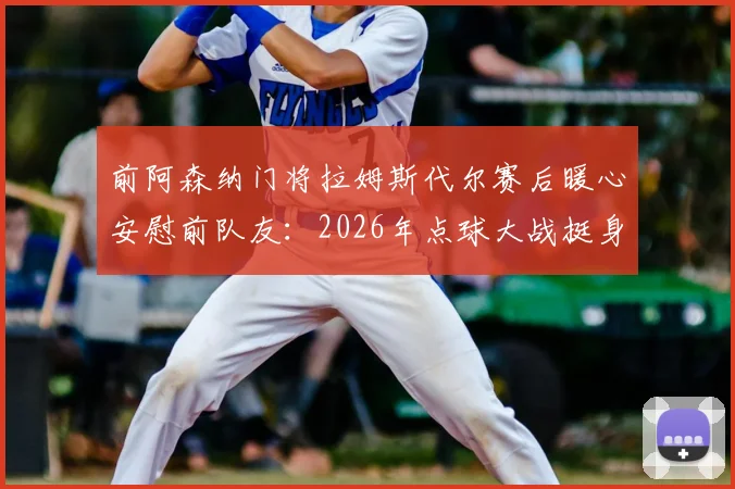 前阿森纳门将拉姆斯代尔赛后暖心安慰前队友：2026年点球大战挺身而出，这份勇气足以自豪