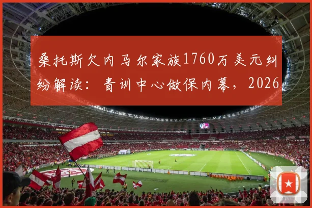 桑托斯欠内马尔家族1760万美元纠纷解读：青训中心做保内幕，2026年最新进展分析