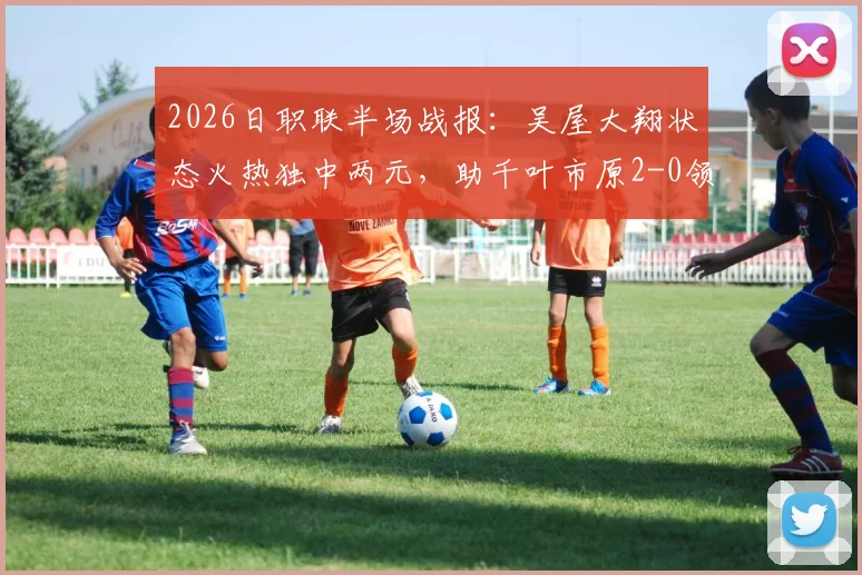 2026日职联半场战报：吴屋大翔状态火热独中两元，助千叶市原2-0领先东京绿茵，绿茵半场低迷原因何在？