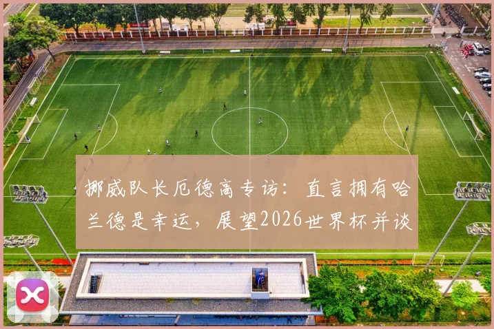 挪威队长厄德高专访：直言拥有哈兰德是幸运，展望2026世界杯并谈如何给巴西队制造困难