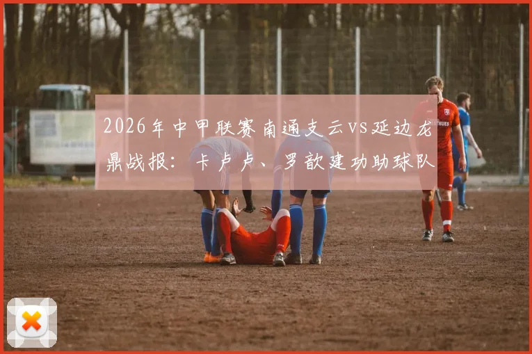2026年中甲联赛南通支云vs延边龙鼎战报：卡卢卢、罗歆建功助球队2-0取胜，附最新积分榜解读