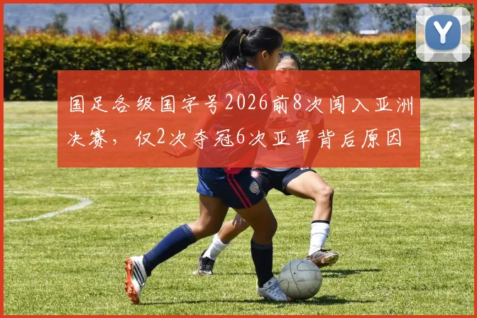 国足各级国字号2026前8次闯入亚洲决赛，仅2次夺冠6次亚军背后原因深度解析
