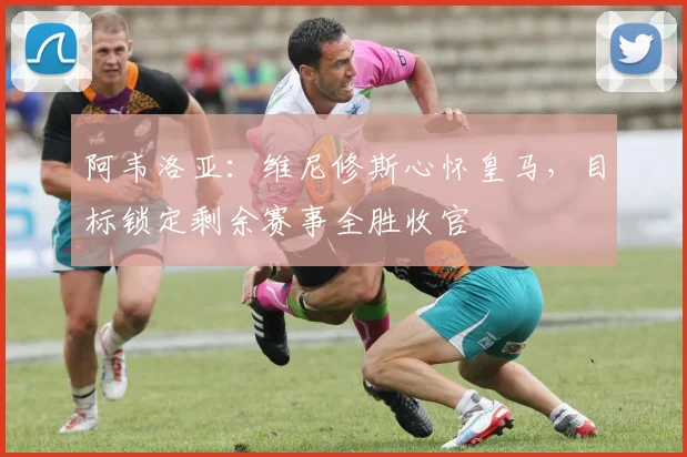 阿韦洛亚：维尼修斯心怀皇马，目标锁定剩余赛事全胜收官