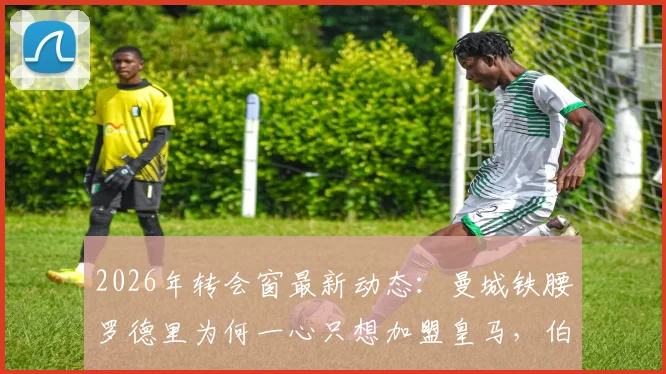 2026年转会窗最新动态：曼城铁腰罗德里为何一心只想加盟皇马，伯纳乌转会进展深度追踪