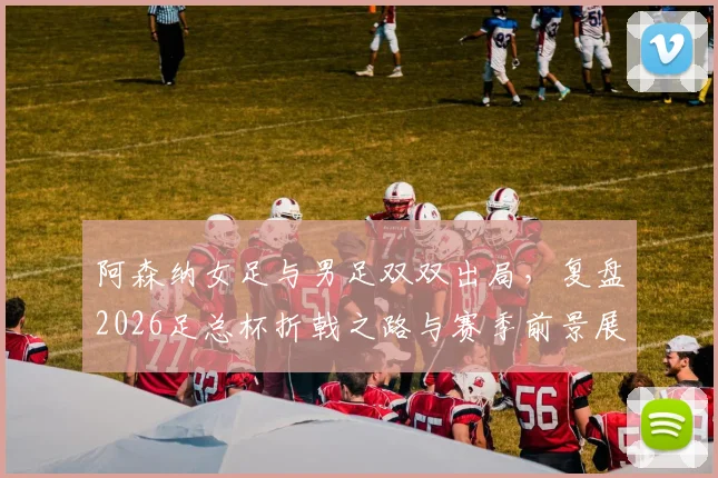 阿森纳女足与男足双双出局，复盘2026足总杯折戟之路与赛季前景展望
