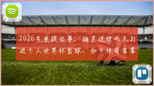 2026年重提旧事:梅罗连续两天打进个人世界杯首球,如今传奇落幕,双响成永恒经典