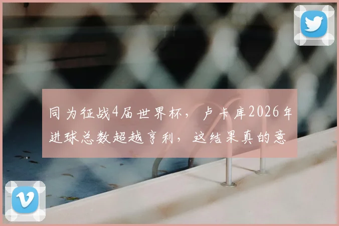 同为征战4届世界杯，卢卡库2026年进球总数超越亨利，这结果真的意外吗？数据与战术背景深度解读